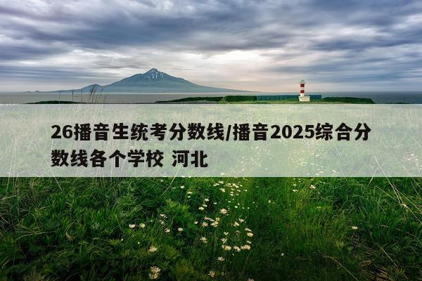 26播音生统考分数线/播音2025综合分数线各个学校 河北