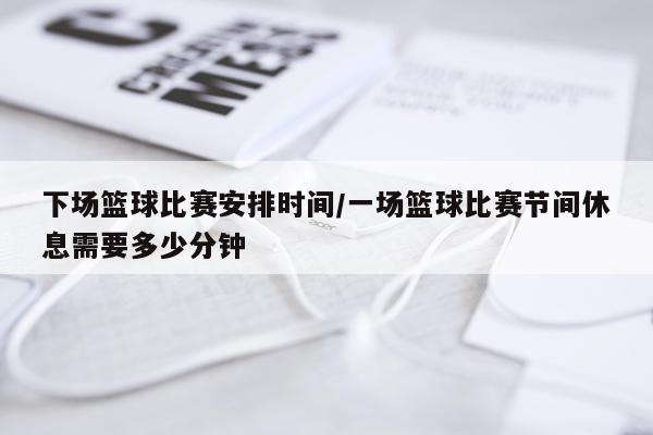 下场篮球比赛安排时间/一场篮球比赛节间休息需要多少分钟