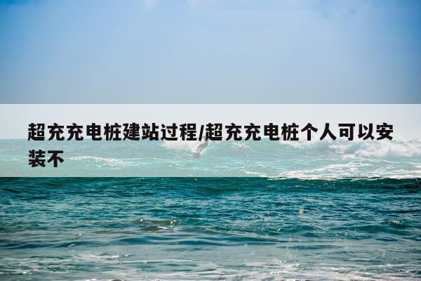 超充充电桩建站过程/超充充电桩个人可以安装不