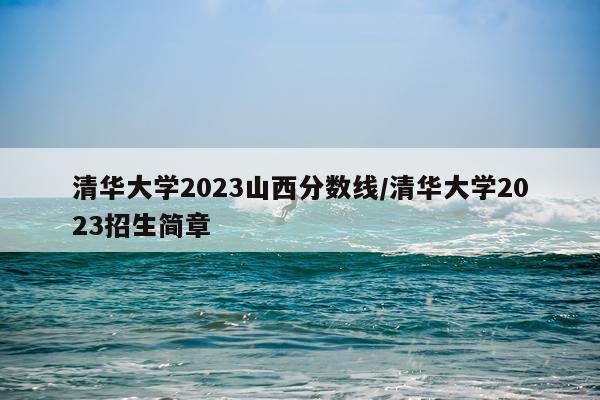 清华大学2023山西分数线/清华大学2023招生简章