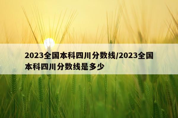 2023全国本科四川分数线/2023全国本科四川分数线是多少