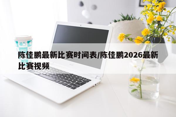 陈佳鹏最新比赛时间表/陈佳鹏2026最新比赛视频