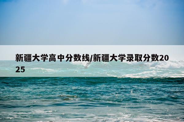 新疆大学高中分数线/新疆大学录取分数2025