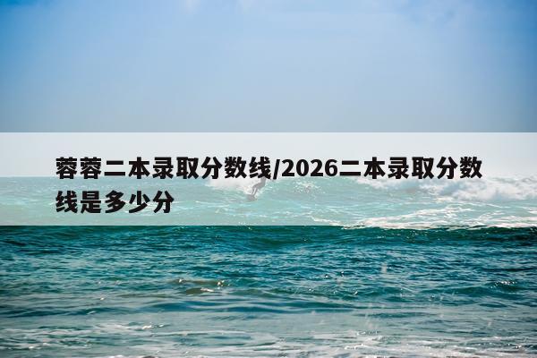 蓉蓉二本录取分数线/2026二本录取分数线是多少分