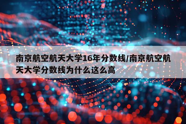 南京航空航天大学16年分数线/南京航空航天大学分数线为什么这么高