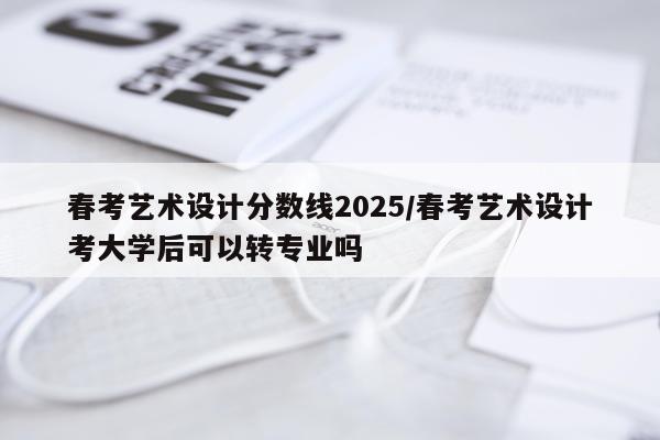 春考艺术设计分数线2025/春考艺术设计考大学后可以转专业吗