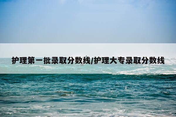 护理第一批录取分数线/护理大专录取分数线