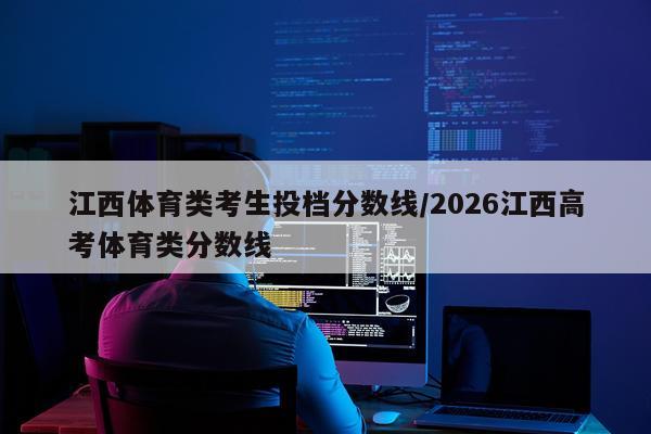 江西体育类考生投档分数线/2026江西高考体育类分数线