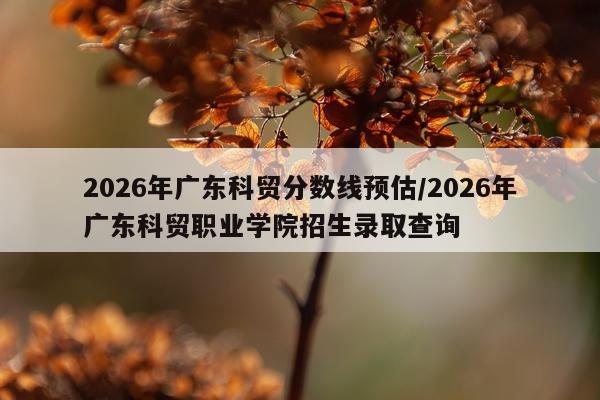2026年广东科贸分数线预估/2026年广东科贸职业学院招生录取查询