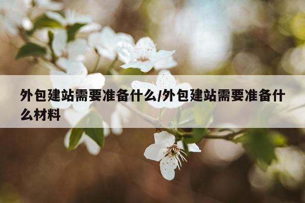 外包建站需要准备什么/外包建站需要准备什么材料