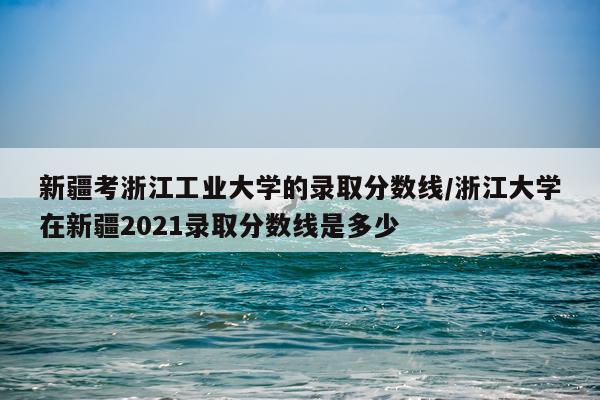 新疆考浙江工业大学的录取分数线/浙江大学在新疆2021录取分数线是多少
