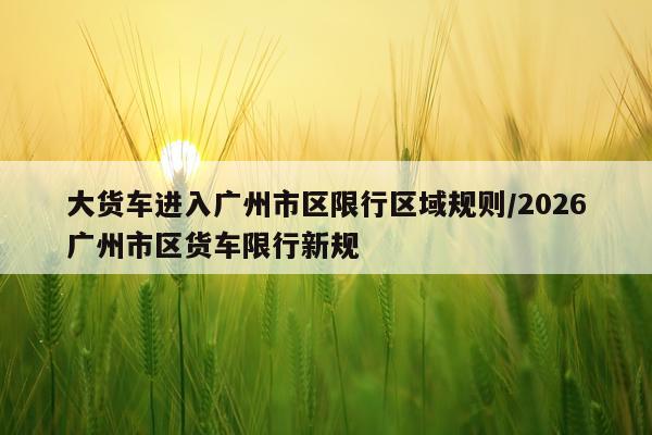大货车进入广州市区限行区域规则/2026广州市区货车限行新规
