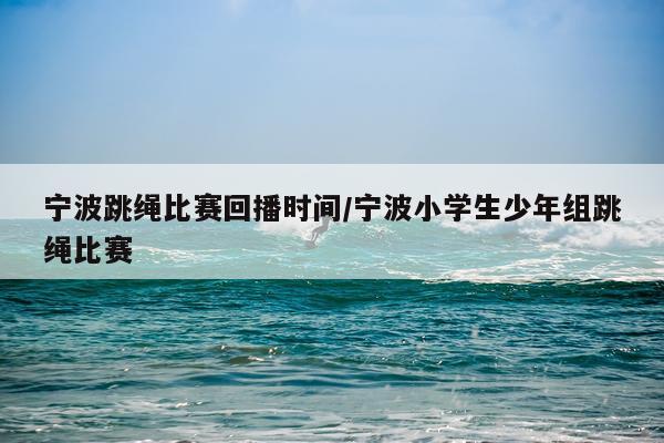 宁波跳绳比赛回播时间/宁波小学生少年组跳绳比赛
