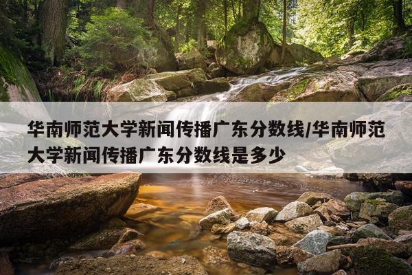 华南师范大学新闻传播广东分数线/华南师范大学新闻传播广东分数线是多少