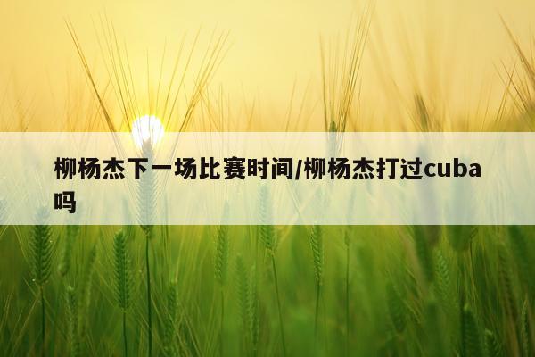 柳杨杰下一场比赛时间/柳杨杰打过cuba吗