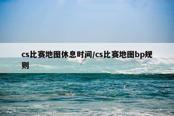 cs比赛地图休息时间/cs比赛地图bp规则