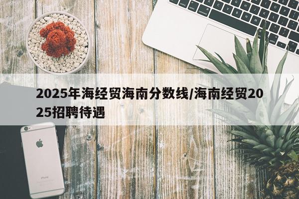 2025年海经贸海南分数线/海南经贸2025招聘待遇
