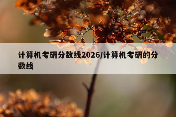 计算机考研分数线2026/计算机考研的分数线
