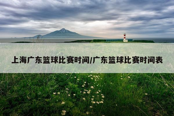 上海广东篮球比赛时间/广东篮球比赛时间表