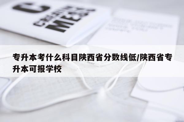 专升本考什么科目陕西省分数线低/陕西省专升本可报学校