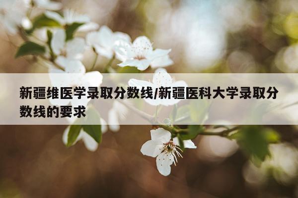 新疆维医学录取分数线/新疆医科大学录取分数线的要求