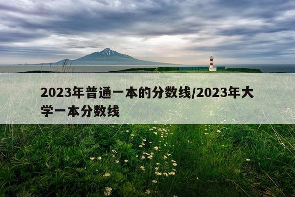 2023年普通一本的分数线/2023年大学一本分数线