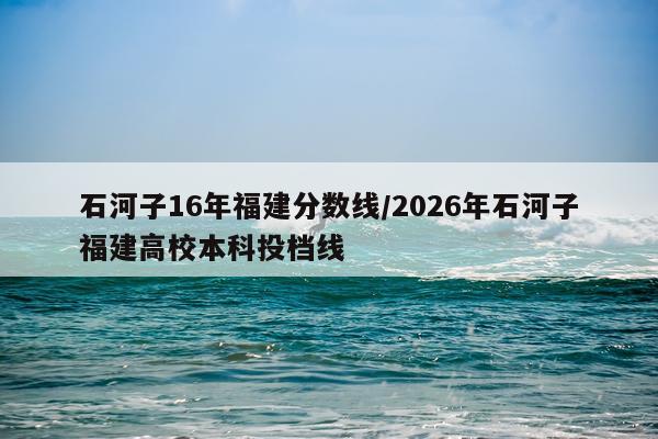 石河子16年福建分数线/2026年石河子福建高校本科投档线