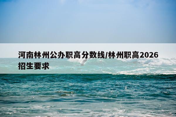 河南林州公办职高分数线/林州职高2026招生要求