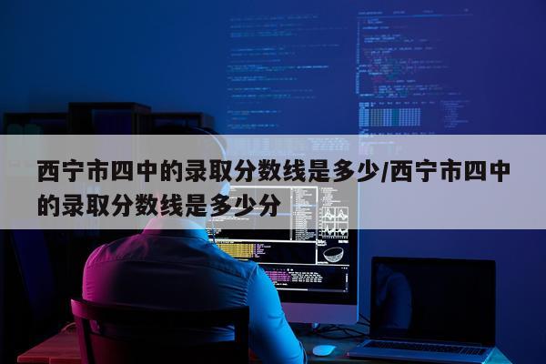 西宁市四中的录取分数线是多少/西宁市四中的录取分数线是多少分