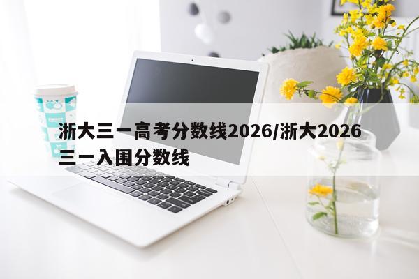 浙大三一高考分数线2026/浙大2026三一入围分数线