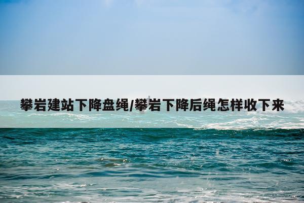 攀岩建站下降盘绳/攀岩下降后绳怎样收下来