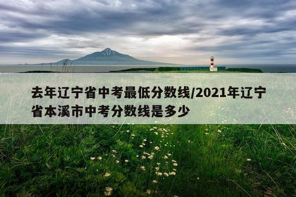 去年辽宁省中考最低分数线/2021年辽宁省本溪市中考分数线是多少