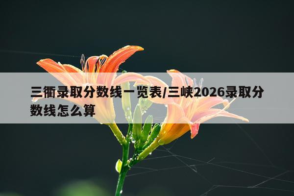 三衢录取分数线一览表/三峡2026录取分数线怎么算